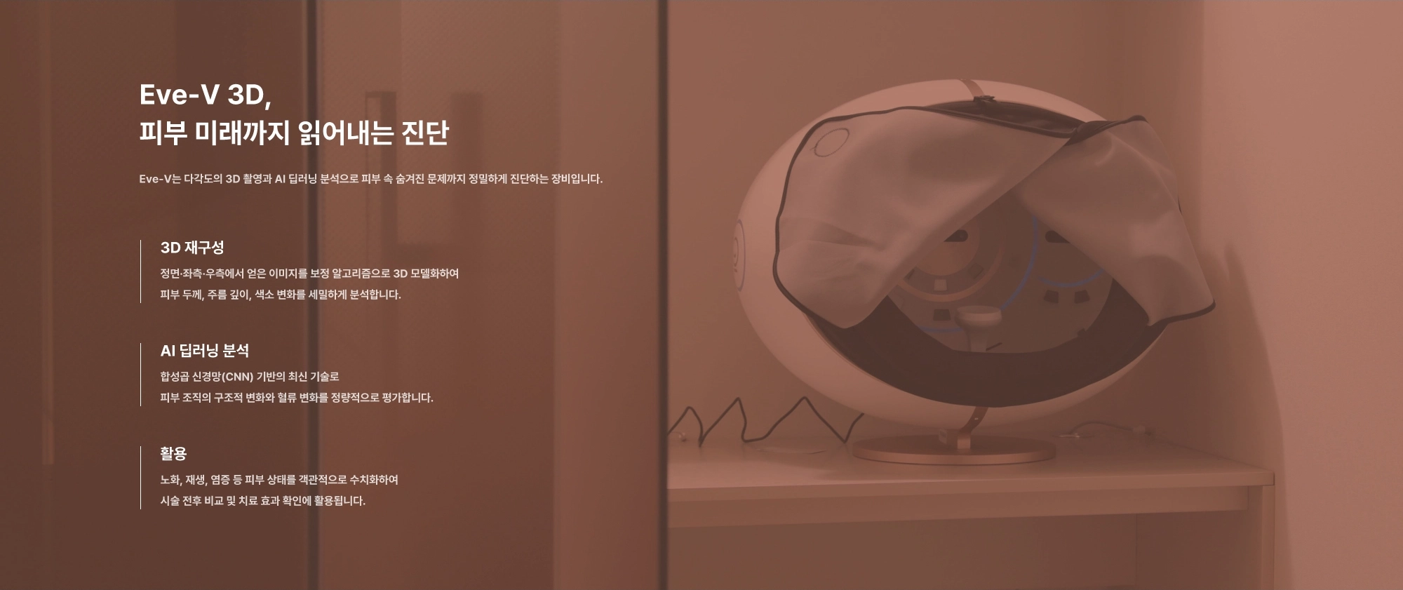 Eve-V 3D, 피부 미래까지 읽어내는 진단. Eve-V는 다각도의 3D 촬영과 AI 딥러닝 분석으로 피부속 숨겨진 문제까지 정밀하게 진단하는 장비입니다.