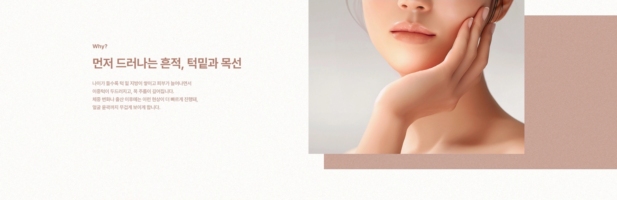 [Why?] 먼저 드러나는 흔적, 턱밑과 목선) 나이가 들수록 턱 밑 지방이 쌓이고 피부가 늘어나면서 이중턱이 두드러지고, 목 주름이 깊어집니다. 체중 변화나 출산 이후에는 이런 현상이 더 빠르게 진행돼, 얼굴 윤곽까지 무겁게 보이게 합니다.