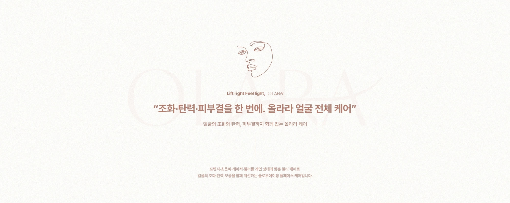 “조화·탄력·피부결을 한 번에. 올라라 얼굴 전체 케어” 얼굴의 조화와 탄력, 피부결까지 함께 잡는 올라라 케어) 포텐자·초음파·레이저·필러를 개인 상태에 맞춘 멀티 케어로 얼굴의 조화·탄력·모공을 함께 개선하는 슬로우에이징 풀페이스 케어입니다.